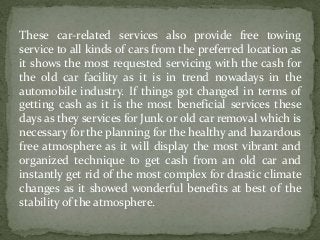 These car-related services also provide free towing
service to all kinds of cars from the preferred location as
it shows the most requested servicing with the cash for
the old car facility as it is in trend nowadays in the
automobile industry. If things got changed in terms of
getting cash as it is the most beneficial services these
days as they services for Junk or old car removal which is
necessary for the planning for the healthy and hazardous
free atmosphere as it will display the most vibrant and
organized technique to get cash from an old car and
instantly get rid of the most complex for drastic climate
changes as it showed wonderful benefits at best of the
stability of the atmosphere.
 