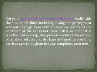 Get your Accidental Car Removal Brisbane easily with
the best ever facilities including towing and getting most
relevant privilege from cash for your car, as per as the
condition of the car is not even matter or either it is
wrecked, old or scrap, they provide a solution for all type
of conditioned cars and also have its dignity in providing
services 24/7 throughout the year completely cash-free.
 