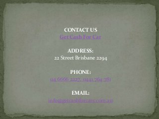 CONTACT US
Get Cash For Car
ADDRESS:
22 Street Brisbane 2294
PHONE:
04 6666 2227, 0441 764 781
EMAIL:
info@getcashforcars.com.au
 
