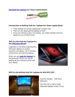 Get Cash For Laptops For These Laptop Beasts




Introduction to Getting Cash For Laptops For These Laptop Beast

     These laptops are simply spectacular to begin with
     They are very good gaming laptops to boot
     If you are itching to get a new laptop, you might perhaps sell your
      laptop for any of these three:



Will You Get Cash For Laptops for
the Alienware M17X?

Legendary in the field of gaming PCs,
Alienware laptops are grand,
powerful, and classy, not to mention
synonymous with gaming laptops.

When you get cash for laptops for
the Alienware M17X, you will be
getting all your money’s worth with
your laptop.




Will You Be Getting Cash For Laptops for Dell XPS 15Z?



                                          Food for thought – Dell owns
                                          Alienware

                                          The XPS 15Z is half of most
                                          Alienware laptops’ prices. If you
 