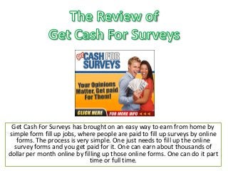 Get Cash For Surveys has brought on an easy way to earn from home by simple form fill up jobs, where people are paid to fill up surveys by online forms. The process is very simple. One just needs to fill up the online survey forms and you get paid for it. One can earn about thousands of dollar per month online by filling up those online forms. One can do it part time or full time.  