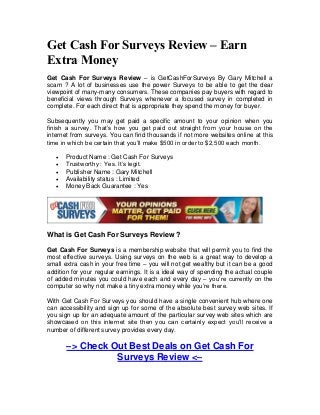 Get Cash For Surveys Review – Earn
Extra Money
Get Cash For Surveys Review – is GetCashForSurveys By Gary Mitchell a
scam ? A lot of businesses use the power Surveys to be able to get the dear
viewpoint of many-many consumers. These companies pay buyers with regard to
beneficial views through Surveys whenever a focused survey in completed in
complete. For each direct that is appropriate they spend the money for buyer.

Subsequently you may get paid a specific amount to your opinion when you
finish a survey. That’s how you get paid out straight from your house on the
internet from surveys. You can find thousands if not more websites online at this
time in which be certain that you’ll make $500 in order to $2,500 each month.

      Product Name : Get Cash For Surveys
      Trustworthy : Yes. It’s legit.
      Publisher Name : Gary Mitchell
      Availability status : Limited
      Money Back Guarantee : Yes




What is Get Cash For Surveys Review ?

Get Cash For Surveys is a membership website that will permit you to find the
most effective surveys. Using surveys on the web is a great way to develop a
small extra cash in your free time – you will not get wealthy but it can be a good
addition for your regular earnings. It is a ideal way of spending the actual couple
of added minutes you could have each and every day – you’re currently on the
computer so why not make a tiny extra money while you’re there.

With Get Cash For Surveys you should have a single convenient hub where one
can accessibility and sign up for some of the absolute best survey web sites. If
you sign up for an adequate amount of the particular survey web sites which are
showcased on this internet site then you can certainly expect you’ll receive a
number of different survey provides every day.

       –> Check Out Best Deals on Get Cash For
                 Surveys Review <–
 