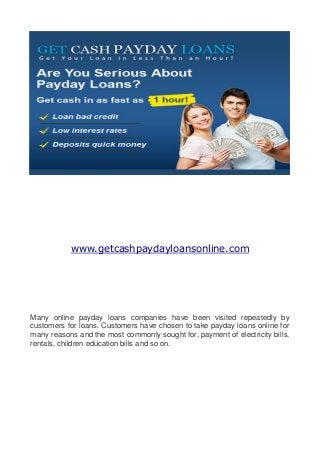 www.getcashpaydayloansonline.com




Many online payday loans companies have been visited repeatedly by
customers for loans. Customers have chosen to take payday loans online for
many reasons and the most commonly sought for, payment of electricity bills,
rentals, children education bills and so on.
 