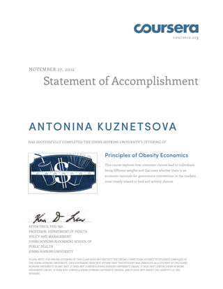 coursera.org




NOVEMBER 27, 2012


          Statement of Accomplishment



ANTONINA KUZNETSOVA
HAS SUCCESSFULLY COMPLETED THE JOHNS HOPKINS UNIVERSITY'S OFFERING OF



                                                        Principles of Obesity Economics
                                                        This course explores how consumer choices lead to individuals
                                                        being different weights and discusses whether there is an
                                                        economic rationale for government intervention in the markets
                                                        most closely related to food and activity choices.




KEVIN FRICK, PHD, MA
PROFESSOR, DEPARTMENT OF HEALTH
POLICY AND MANAGEMENT
JOHNS HOPKINS BLOOMBERG SCHOOL OF
PUBLIC HEALTH
JOHNS HOPKINS UNIVERSITY

PLEASE NOTE: THE ONLINE OFFERING OF THIS CLASS DOES NOT REFLECT THE ENTIRE CURRICULUM OFFERED TO STUDENTS ENROLLED AT
THE JOHNS HOPKINS UNIVERSITY. THIS STATEMENT DOES NOT AFFIRM THAT THIS STUDENT WAS ENROLLED AS A STUDENT AT THE JOHNS
HOPKINS UNIVERSITY IN ANY WAY. IT DOES NOT CONFER A JOHNS HOPKINS UNIVERSITY GRADE; IT DOES NOT CONFER JOHNS HOPKINS
UNIVERSITY CREDIT; IT DOES NOT CONFER A JOHNS HOPKINS UNIVERSITY DEGREE; AND IT DOES NOT VERIFY THE IDENTITY OF THE
STUDENT.
 