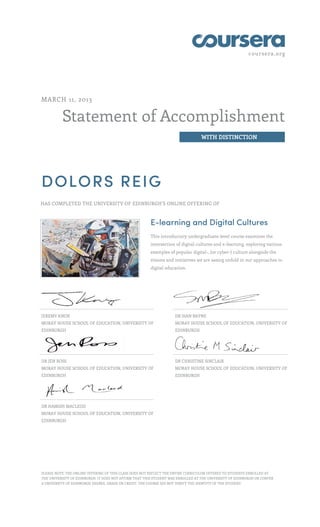 coursera.org




MARCH 11, 2013


          Statement of Accomplishment
                                                                                 WITH DISTINCTION




DOLORS REIG
HAS COMPLETED THE UNIVERSITY OF EDINBURGH'S ONLINE OFFERING OF



                                                        E-learning and Digital Cultures
                                                        This introductory undergraduate-level course examines the
                                                        intersection of digital cultures and e-learning, exploring various
                                                        examples of popular digital-, (or cyber-) culture alongside the
                                                        visions and initiatives we are seeing unfold in our approaches to
                                                        digital education.




JEREMY KNOX                                                         DR SIAN BAYNE
MORAY HOUSE SCHOOL OF EDUCATION, UNIVERSITY OF                      MORAY HOUSE SCHOOL OF EDUCATION, UNIVERSITY OF
EDINBURGH                                                           EDINBURGH




DR JEN ROSS                                                         DR CHRISTINE SINCLAIR
MORAY HOUSE SCHOOL OF EDUCATION, UNIVERSITY OF                      MORAY HOUSE SCHOOL OF EDUCATION, UNIVERSITY OF
EDINBURGH                                                           EDINBURGH




DR HAMISH MACLEOD
MORAY HOUSE SCHOOL OF EDUCATION, UNIVERSITY OF
EDINBURGH




PLEASE NOTE: THE ONLINE OFFERING OF THIS CLASS DOES NOT REFLECT THE ENTIRE CURRICULUM OFFERED TO STUDENTS ENROLLED AT
THE UNIVERSITY OF EDINBURGH. IT DOES NOT AFFIRM THAT THIS STUDENT WAS ENROLLED AT THE UNIVERSITY OF EDINBURGH OR CONFER
A UNIVERSITY OF EDINBURGH DEGREE, GRADE OR CREDIT. THE COURSE DID NOT VERIFY THE IDENTITY OF THE STUDENT.
 