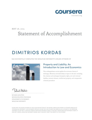 coursera.org
Statement of Accomplishment
MAY 06, 2013
DIMITRIOS KORDAS
HAS SUCCESSFULLY COMPLETED THE WESLEYAN UNIVERSITY'S ONLINE OFFERING OF
Property and Liability: An
Introduction to Law and Economics
This undergraduate course applies the economic theory of
exchange, efficiency and externality to topics in the law, including
the creation and exchange of property rights, tort and criminal
liability, eminent domain, intellectual property, and comparative
criminal procedure.
RICHARD ADELSTEIN
WOODHOUSE/SYSCO PROFESSOR
DEPARTMENT OF ECONOMICS
WESLEYAN UNIVERSITY
PLEASE NOTE: THE ONLINE OFFERING OF THIS CLASS DOES NOT REFLECT THE ENTIRE CURRICULUM OFFERED TO STUDENTS ENROLLED AT
THE WESLEYAN UNIVERSITY. THIS STATEMENT DOES NOT AFFIRM THAT THIS STUDENT WAS ENROLLED AS A STUDENT AT THE WESLEYAN
UNIVERSITY IN ANY WAY. IT DOES NOT CONFER A WESLEYAN UNIVERSITY GRADE; IT DOES NOT CONFER WESLEYAN UNIVERSITY CREDIT; IT
DOES NOT CONFER A WESLEYAN UNIVERSITY DEGREE; AND IT DOES NOT VERIFY THE IDENTITY OF THE STUDENT
 