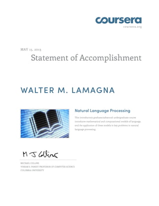 coursera.org
Statement of Accomplishment
MAY 15, 2013
WALTER M. LAMAGNA
Natural Language Processing
This introductory graduate/advanced undergraduate course
introduces mathematical and computational models of language,
and the application of these models to key problems in natural
language processing.
MICHAEL COLLINS
VIKRAM S. PANDIT PROFESSOR OF COMPUTER SCIENCE
COLUMBIA UNIVERSITY
 