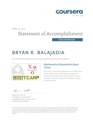 coursera.org
Statement of Accomplishment
WITH DISTINCTION
JUNE 04, 2013
BRYAN R. BALAJADIA
HAS SUCCESSFULLY COMPLETED THE JOHNS HOPKINS UNIVERSITY'S OFFERING OF
Mathematical Biostatistics Boot
Camp
This course puts forward key mathematical and statistical topics
to help students understand biostatistics at a deeper level.
Successful students have a basic understanding of the goals,
assumptions, benefits and negatives of probability modeling in
the medical sciences.
BRIAN CAFFO, PHD, MS
DEPARTMENT OF BIOSTATISTICS
BLOOMBERG SCHOOL OF PUBLIC HEALTH
JOHNS HOPKINS UNIVERSITY
PLEASE NOTE: THE ONLINE OFFERING OF THIS CLASS DOES NOT REFLECT THE ENTIRE CURRICULUM OFFERED TO STUDENTS ENROLLED AT
THE JOHNS HOPKINS UNIVERSITY. THIS STATEMENT DOES NOT AFFIRM THAT THIS STUDENT WAS ENROLLED AS A STUDENT AT THE JOHNS
HOPKINS UNIVERSITY IN ANY WAY. IT DOES NOT CONFER A JOHNS HOPKINS UNIVERSITY GRADE; IT DOES NOT CONFER JOHNS HOPKINS
UNIVERSITY CREDIT; IT DOES NOT CONFER A JOHNS HOPKINS UNIVERSITY DEGREE; AND IT DOES NOT VERIFY THE IDENTITY OF THE
STUDENT.
 