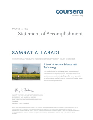coursera.org
Statement of Accomplishment
AUGUST 13, 2013
SAMRAT ALLABADI
HAS SUCCESSFULLY COMPLETED THE UNIVERSITY OF PITTSBURGH'S ONLINE OFFERING OF
A Look at Nuclear Science and
Technology
This course focused on the theory, design and operation of
commercial nuclear power reactors. The course also touched
upon contemporary issues regarding nuclear power generation
including: the nuclear fuel cycle, the economics of nuclear power,
and nuclear non-proliferation.
ADJUNCT PROFESSOR, DEPARTMENT OF MECHANICAL
ENGINEERING AND MATERIALS SCIENCE
DIRECTOR OF OUTREACH, NUCLEAR ENGINEERING
PROGRAM
UNIVERSITY OF PITTSBURGH
PLEASE NOTE: THE ONLINE OFFERING OF THIS CLASS DOES NOT REFLECT THE ENTIRE CURRICULUM OFFERED TO STUDENTS ENROLLED AT
THE UNIVERSITY OF PITTSBURGH. THIS STATEMENT DOES NOT AFFIRM THAT THIS STUDENT WAS ENROLLED AS A STUDENT AT THE
UNIVERSITY OF PITTSBURGH IN ANY WAY. IT DOES NOT CONFER A UNIVERSITY OF PITTSBURGH GRADE; IT DOES NOT CONFER UNIVERSITY OF
PITTSBURGH CREDIT; IT DOES NOT CONFER A UNIVERSITY OF PITTSBURGH DEGREE; AND IT DOES NOT VERIFY THE IDENTITY OF THE
STUDENT."
 