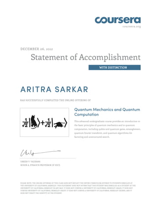 coursera.org
Statement of Accomplishment
WITH DISTINCTION
DECEMBER 06, 2012
ARITRA SARKAR
HAS SUCCESSFULLY COMPLETED THE ONLINE OFFERING OF
Quantum Mechanics and Quantum
Computation
This advanced undergraduate course provides an introduction to
the basic principles of quantum mechanics and to quantum
computation, including qubits and quantum gates, entanglement,
quantum fourier transform, and quantum algorithms for
factoring and unstructured search.
UMESH V. VAZIRANI
ROGER A. STRAUCH PROFESSOR OF EECS
PLEASE NOTE: THE ONLINE OFFERING OF THIS CLASS DOES NOT REFLECT THE ENTIRE CURRICULUM OFFERED TO STUDENTS ENROLLED AT
THE UNIVERSITY OF CALIFORNIA, BERKELEY. THIS STATEMENT DOES NOT AFFIRM THAT THIS STUDENT WAS ENROLLED AS A STUDENT AT THE
UNIVERSITY OF CALIFORNIA, BERKELEY IN ANY WAY. IT DOES NOT CONFER A UNIVERSITY OF CALIFORNIA, BERKELEY GRADE; IT DOES NOT
CONFER UNIVERSITY OF CALIFORNIA, BERKELEY CREDIT; IT DOES NOT CONFER A UNIVERSITY OF CALIFORNIA, BERKELEY DEGREE; AND IT
DOES NOT VERIFY THE IDENTITY OF THE STUDENT.
 