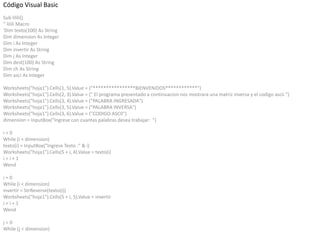 Código Visual Basic
Sub lilili()
'' lilili Macro
'Dim texto(100) As String
Dim dimension As Integer
Dim i As Integer
Dim invertir As String
Dim j As Integer
Dim dest(100) As String
Dim ch As String
Dim asci As Integer
Worksheets("hoja1").Cells(1, 5).Value = ("****************BIENVENIDOS************")
Worksheets("hoja1").Cells(2, 3).Value = (" El programa presentado a continuacion nos mostrara una matriz inversa y el codigo ascii ")
Worksheets("hoja1").Cells(3, 4).Value = ("PALABRA INGRESADA")
Worksheets("hoja1").Cells(3, 5).Value = ("PALABRA INVERSA")
Worksheets("hoja1").Cells(3, 6).Value = ("CODIGO ASCII")
dimension = InputBox("Ingrese con cuantas palabras desea trabajar: ")
i = 0
While (i < dimension)
texto(i) = InputBox("Ingrese Texto :" & i)
Worksheets("hoja1").Cells(5 + i, 4).Value = texto(i)
i = i + 1
Wend
i = 0
While (i < dimension)
invertir = StrReverse(texto(i))
Worksheets("hoja1").Cells(5 + i, 5).Value = invertir
i = i + 1
Wend
j = 0
While (j < dimension)
 