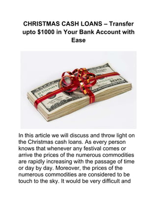 CHRISTMAS CASH LOANS – Transfer
 upto $1000 in Your Bank Account with
                 Ease




In this article we will discuss and throw light on
the Christmas cash loans. As every person
knows that whenever any festival comes or
arrive the prices of the numerous commodities
are rapidly increasing with the passage of time
or day by day. Moreover, the prices of the
numerous commodities are considered to be
touch to the sky. It would be very difficult and
 