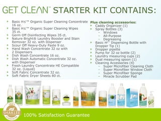 Basic H²™ Organic Super Cleaning Concentrate  16 oz. Basic H²™ Organic Super Cleaning Wipes  35 ct. Germ Off Disinfecting Wipes 35 ct. Nature Bright® Laundry Booster and Stain Remover 32 oz. with Dispenser Scour Off Heavy-Duty Paste 9 oz. Hand Wash Concentrate 32 oz with  2 Dispensers Dish Wash Concentrate 16 oz.  Dish Wash Automatic Concentrate 32 oz.  with Dispenser Fresh Laundry Concentrate HE Compatible  32 oz. (Liquid) Soft Fabric Concentrate 32 oz. Soft Fabric Dryer Sheets 80 ct.   STARTER KIT CONTAINS: 100% Satisfaction Guarantee   Plus cleaning accessories: Caddy Organizer (1) Spray Bottles (3) Windows All-Purpose Degreasing Basic H 2™  Dispensing Bottle with Dropper Tip (1) Dropper pipette Pump for 32 oz bottle (2) Laundry measuring cups (2) Dual measuring spoon (1) Cleaning Accessories (4) Super Microfiber Cleaning Cloth Super Microfiber Window Cloth Super Microfiber Sponge Miracle Scrubber Pad 