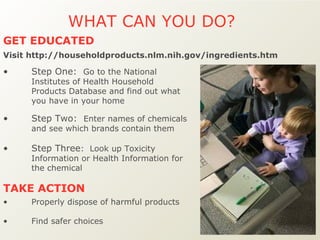 WHAT CAN YOU DO?  Step One:  Go to the National Institutes of Health Household Products Database and find out what you have in your home Step Two:  Enter names of chemicals and see which brands contain them Step Three :  Look up Toxicity Information or Health Information for the chemical Properly dispose of harmful products Find safer choices  TAKE ACTION  GET EDUCATED Visit http://householdproducts.nlm.nih.gov/ingredients.htm 