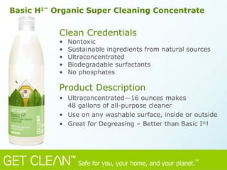 Clean Credentials Nontoxic  Sustainable ingredients from natural sources Ultraconcentrated Biodegradable surfactants No phosphates Product Description Ultraconcentrated—16 ounces makes  48 gallons of all-purpose cleaner Use on any washable surface, inside or outside Great for Degreasing – Better than Basic I ® !  Basic H 2™  Organic Super Cleaning Concentrate 