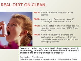 FACT:   Common household cleaners and appliances give off fumes, which can potentially increase the risk of children developing asthma FACT:   An average of one out of every 13 school-aged children has asthma FACT:   Asthma rates in children under age five have increased more than 160% from 1980-1994  FACT:   Some 20 million Americans have asthma  REAL DIRT ON CLEAN   “ We are conducting a vast toxicologic experiment in our society, in which our children and our children’s children are the experimental subject”  Dr. Herbert Needleman Pediatrician and Professor at the University of Pittsburgh Medical Center   