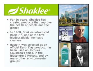 • For 50 years, Shaklee has
created products that improve
the health of people and the
planet
• In 1960, Shaklee introduced
Basic-H®, one of the first
biodegradable, nontoxic
cleaners
• Basic-H was selected as an
official Earth Day product, has
been used on Jacques
Cousteau’s ships, in the
Biosphere 2 Project, and by
many other environmental
groups
 