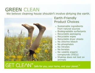 Earth-Friendly
Product Choices
GREEN CLEAN
We believe cleaning house shouldn’t involve dirtying the earth.
Sustainable ingredients
from natural sources
Biodegradable surfactants
Recyclable packaging
Recyclable wipes
Recyclable dryer sheets
No chlorine bleach
No phosphates
No nitrates
No borates
No volatile organic
compounds (VOCs)
Shaklee does not test on
animals
 