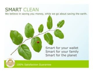 Smart for your wallet
Smart for your family
Smart for the planet
SMART CLEAN
We believe in saving you money, while we go about saving the earth.
100% Satisfaction Guarantee
 