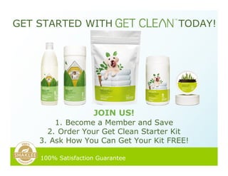 GET STARTED WITH TODAY!
JOIN US!
100% Satisfaction Guarantee
1. Become a Member and Save
2. Order Your Get Clean Starter Kit
3. Ask How You Can Get Your Kit FREE!
 