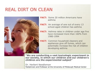 FACT: Common household cleaners and
appliances give off fumes, which can
potentially increase the risk of children
developing asthma
FACT: An average of one out of every 13
school-aged children has asthma
FACT: Asthma rates in children under age five
have increased more than 160% from
1980-1994
FACT: Some 20 million Americans have
asthma
REAL DIRT ON CLEAN
“We are conducting a vast toxicologic experiment in
our society, in which our children and our children’s
children are the experimental subject”
Dr. Herbert Needleman
Pediatrician and Professor at the University of Pittsburgh Medical Center
 