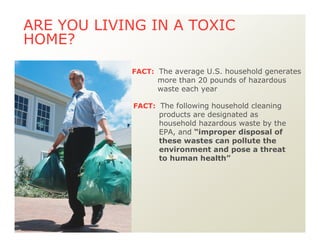 Oven cleaners
Drain cleaners
Wood and metal cleaners and polishes
Toilet cleaners
Tub, tile, and shower cleaners
Bleach (laundry)
ARE YOU LIVING IN A TOXIC
HOME?
FACT: The average U.S. household generates
more than 20 pounds of hazardous
waste each year
FACT: The following household cleaning
products are designated as
household hazardous waste by the
EPA, and “improper disposal of
these wastes can pollute the
environment and pose a threat
to human health”
 