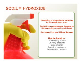 SODIUM HYDROXIDE
Inhalation is immediately irritating
to the respiratory tract
Contact can cause severe damage to
the eyes, skin, mouth, and throat
Can cause liver and kidney damage
May be found in:
Dishwashing liquids
Laundry products
Oven cleaner
Scouring cleansers
Tub and tile cleaners
 