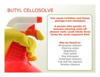 BUTYL CELLOSOLVE
Can cause irritation and tissue
damage from inhalation
A person who spends 15
minutes cleaning scale off
shower walls could inhale three
times the acute exposure limit
May be found in:
All-purpose cleaners
Cleaning wipes
Degreasers
Floor polish
Rug shampoos
Toilet bowl cleaners
Tub and tile cleaners
Window cleaners
 