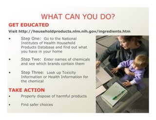 WHAT CAN YOU DO?
• Step One: Go to the National
Institutes of Health Household
Products Database and find out what
you have in your home
• Step Two: Enter names of chemicals
and see which brands contain them
• Step Three: Look up Toxicity
Information or Health Information for
the chemical
• Properly dispose of harmful products
• Find safer choices
TAKE ACTION
GET EDUCATED
Visit http://householdproducts.nlm.nih.gov/ingredients.htm
 