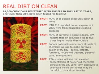REAL DIRT ON CLEAN   FACT:   EPA studies indicate that elevated concentration of household chemicals persist in the air. Long-term exposure to chemicals inside our homes may be harmful to us and our families 81,000 CHEMICALS REGISTERED WITH THE EPA IN THE LAST 30 YEARS,   and fewer than 20% have been tested for toxicity! FACT:   90% of all poison exposures occur at home  FACT:   218,316 reported poison exposures in 2005 were from household cleaning products   FACT:   90% of our time is spent indoors. EPA reports that air pollution is up to five times higher inside than outside FACT:   Indoor pollutants come from all sorts of chemicals we use to make our lives easier every day—paints, carpets, furniture, household cleaners, personal care, among others   