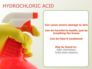 HYDROCHLORIC ACID Can cause severe damage to skin Can be harmful to health, just by breathing the fumes Can be fatal if swallowed May be found in:   Odor eliminators Toilet bowl cleaners 