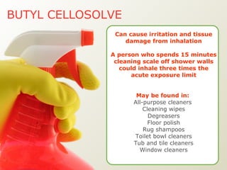 BUTYL CELLOSOLVE Can cause irritation and tissue damage from inhalation A person who spends 15 minutes cleaning scale off shower walls could inhale three times the acute exposure limit May be found in:   All-purpose cleaners  Cleaning wipes Degreasers Floor polish Rug shampoos Toilet bowl cleaners Tub and tile cleaners Window cleaners 
