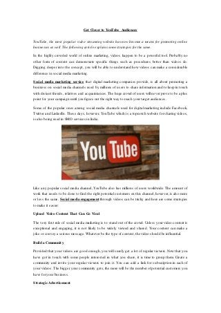 Get Closer to YouTube Audiences
YouTube, the most popular video streaming website has now become a means for promoting online
businesses as well. The following article explains some strategies for the same.
In the highly crowded world of online marketing, videos happen to be a powerful tool. Probably no
other form of content can demonstrate specific things such as procedures better than videos do.
Digging deeper into the concept, you will be able to understand how videos can make a considerable
difference in social media marketing.
Social media marketing service that digital marketing companies provide, is all about promoting a
business on social media channels used by millions of users to share information and to keep in touch
with distant friends, relatives and acquaintances. The huge crowd of users will never prove to be a plus
point for your campaign until you figure out the right way to reach your target audiences.
Some of the popular ones among social media channels used for digital marketing include Facebook,
Twitter and LinkedIn. These days, however, YouTube which is a topnotch website for sharing videos,
is also being used in SMO services in India.
Like any popular social media channel, YouTube also has millions of users worldwide. The amount of
work that needs to be done to find the right potential customers on this channel, however, is also more
or less the same. Social media engagement through videos can be tricky and here are some strategies
to make it easier:
Upload Video Content That Can Go Viral
The very first rule of social media marketing is to stand out of the crowd. Unless your video content is
exceptional and engaging, it is not likely to be widely viewed and shared. Your content can make a
joke or convey a serious message. Whatever be the type of content, the video should be influential.
Build a Community
Provided that your videos are good enough, you will surely get a lot of regular viewers. Now that you
have got in touch with some people interested in what you share, it is time to group them. Create a
community and invite your regular viewers to join it. You can add a link for subscription in each of
your videos. The bigger your community gets, the more will be the number of potential customers you
have for your business.
Strategic Advertisement
 