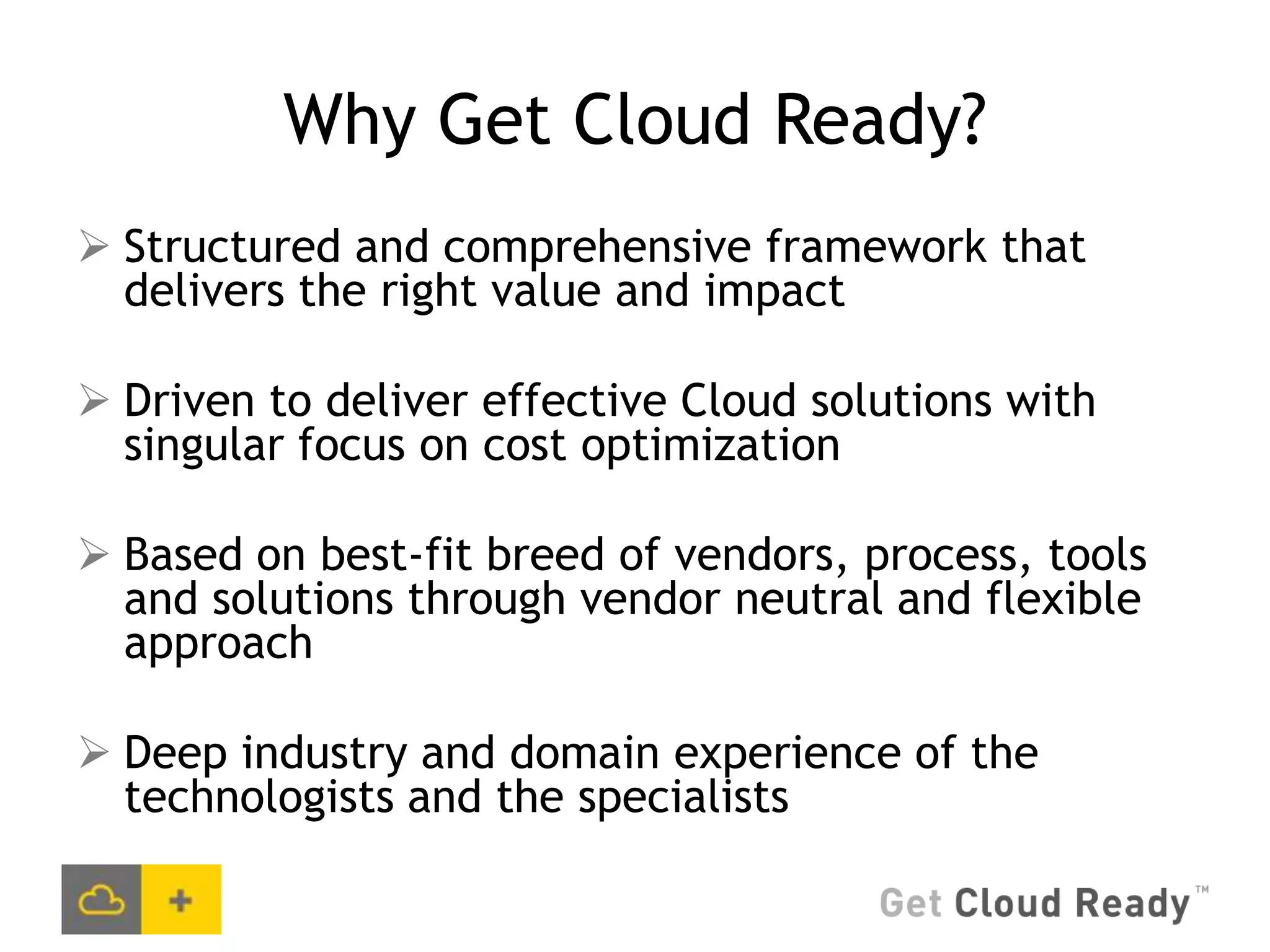 Why Get Cloud Ready?
 Structured and comprehensive framework that
  delivers the right value and impact

 Driven to deliver effective Cloud solutions with
  singular focus on cost optimization

 Based on best-fit breed of vendors, process, tools
  and solutions through vendor neutral and flexible
  approach

 Deep industry and domain experience of the
  technologists and the specialists
 