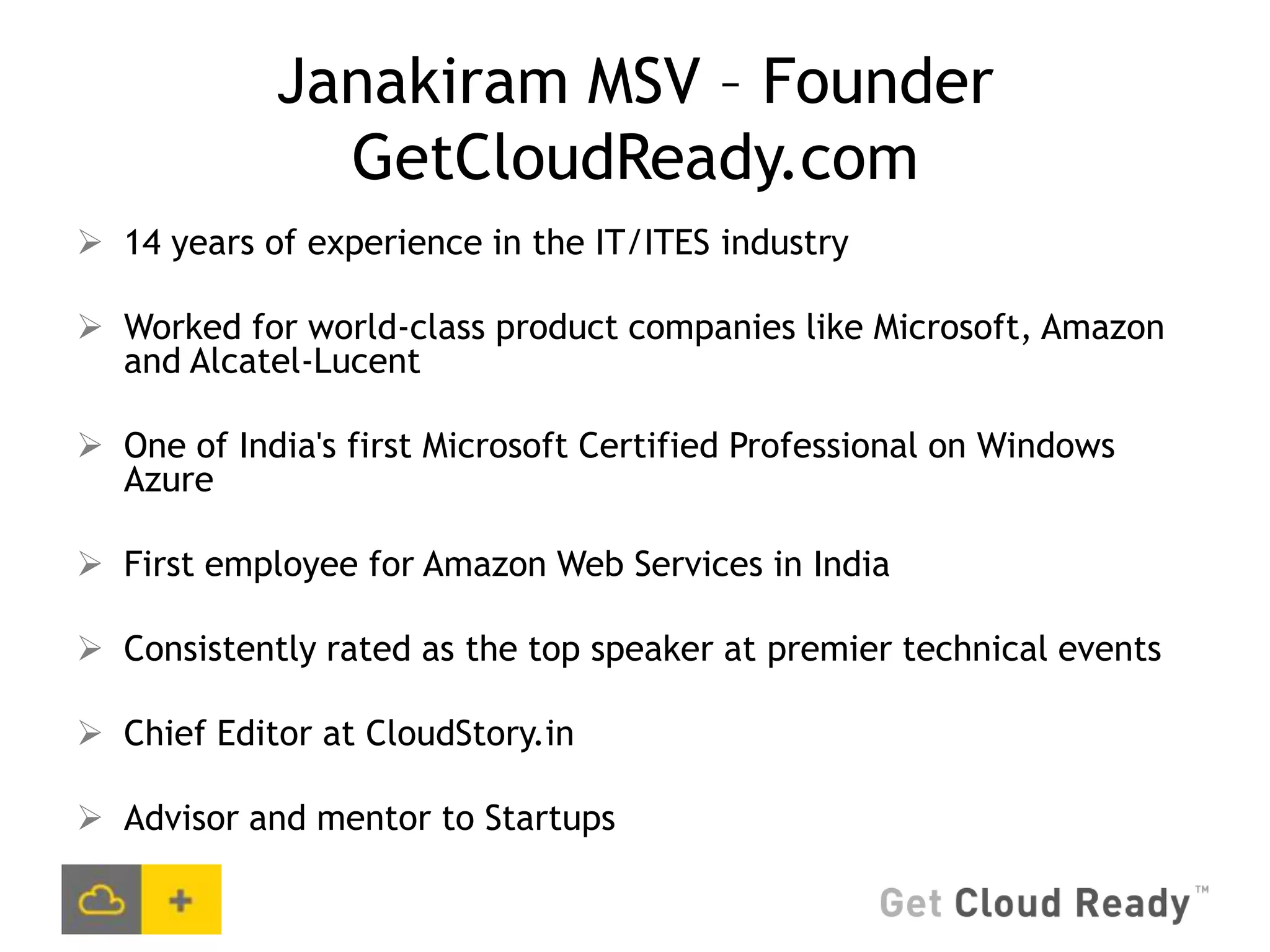 Janakiram MSV – Founder
              GetCloudReady.com
 14 years of experience in the IT/ITES industry

 Worked for world-class product companies like Microsoft, Amazon
  and Alcatel-Lucent

 One of India's first Microsoft Certified Professional on Windows
  Azure

 First employee for Amazon Web Services in India

 Consistently rated as the top speaker at premier technical events

 Chief Editor at CloudStory.in

 Advisor and mentor to Startups
 