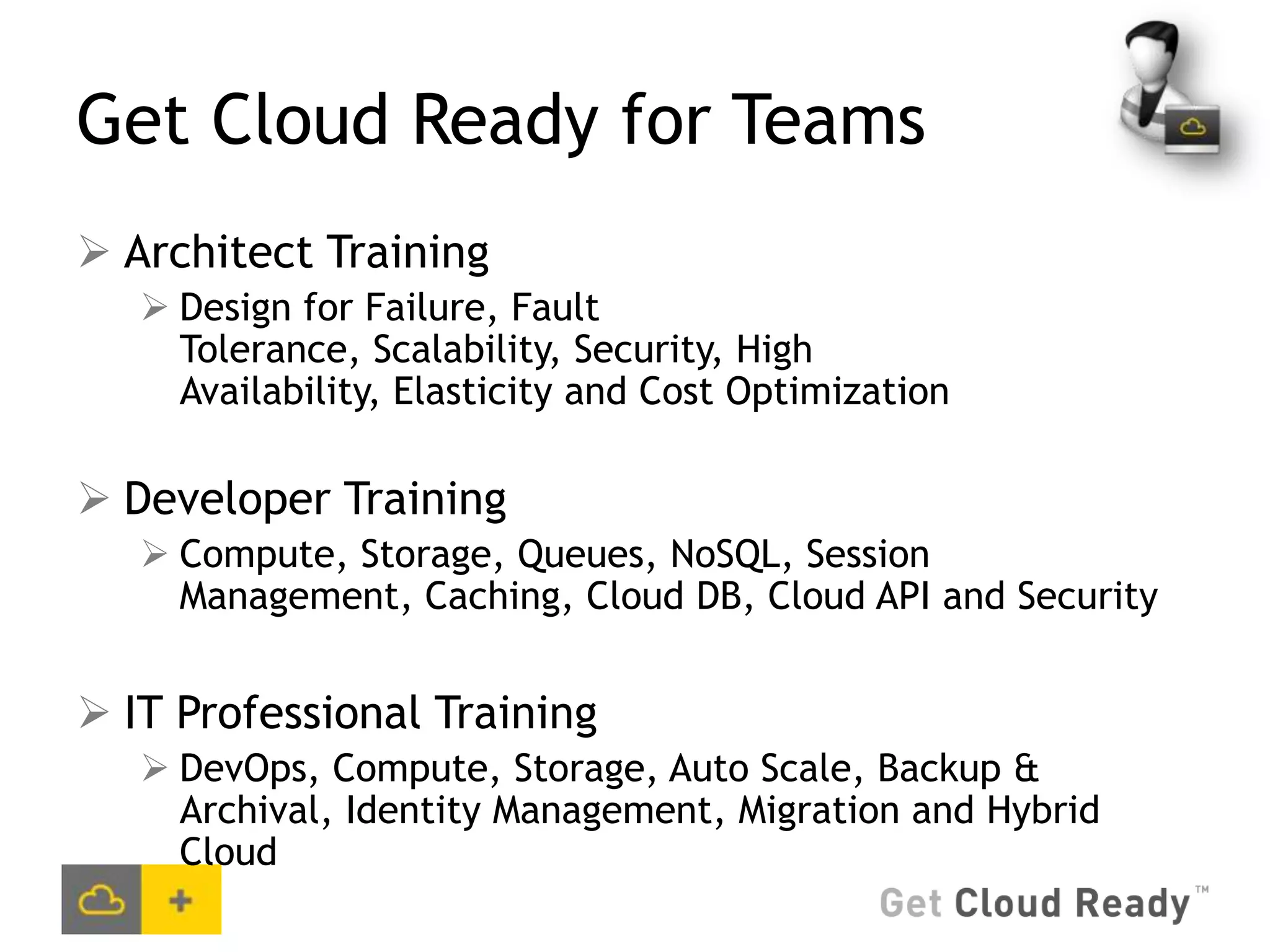Get Cloud Ready for Teams
 Architect Training
    Design for Failure, Fault
     Tolerance, Scalability, Security, High
     Availability, Elasticity and Cost Optimization

 Developer Training
    Compute, Storage, Queues, NoSQL, Session
     Management, Caching, Cloud DB, Cloud API and Security


 IT Professional Training
    DevOps, Compute, Storage, Auto Scale, Backup &
     Archival, Identity Management, Migration and Hybrid
     Cloud
 