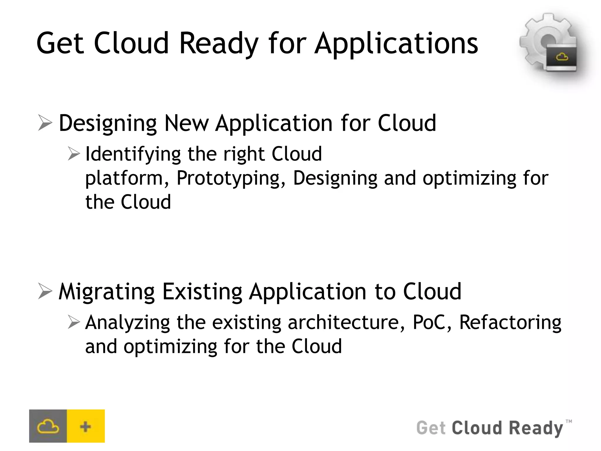 Get Cloud Ready for Applications

 Designing New Application for Cloud
   Identifying the right Cloud
    platform, Prototyping, Designing and optimizing for
    the Cloud



 Migrating Existing Application to Cloud
   Analyzing the existing architecture, PoC, Refactoring
    and optimizing for the Cloud
 