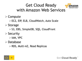 Get Cloud Ready
        with Amazon Web Services
 Compute
   EC2, EIP, ELB, CloudWatch, Auto Scale
 Storage
   S3, EBS, SimpleDB, SQS, CloudFront
 Security
   IAM, VPC
 Database
   RDS, Multi-AZ, Read Replicas
 