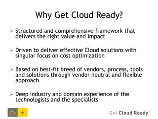 Why Get Cloud Ready?
 Structured and comprehensive framework that
  delivers the right value and impact

 Driven to deliver effective Cloud solutions with
  singular focus on cost optimization

 Based on best-fit breed of vendors, process, tools
  and solutions through vendor neutral and flexible
  approach

 Deep industry and domain experience of the
  technologists and the specialists
 