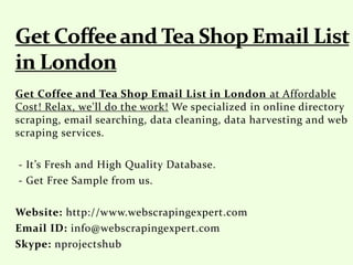 Get Coffee and Tea Shop Email List in London at Affordable
Cost! Relax, we'll do the work! We specialized in online directory
scraping, email searching, data cleaning, data harvesting and web
scraping services.
- It’s Fresh and High Quality Database.
- Get Free Sample from us.
Website: http://www.webscrapingexpert.com
Email ID: info@webscrapingexpert.com
Skype: nprojectshub
 