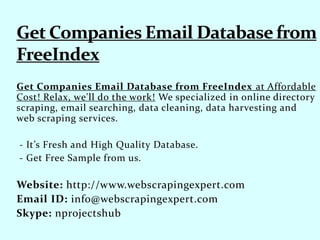 Get Companies Email Database from FreeIndex at Affordable
Cost! Relax, we'll do the work! We specialized in online directory
scraping, email searching, data cleaning, data harvesting and
web scraping services.
- It’s Fresh and High Quality Database.
- Get Free Sample from us.
Website: http://www.webscrapingexpert.com
Email ID: info@webscrapingexpert.com
Skype: nprojectshub
 