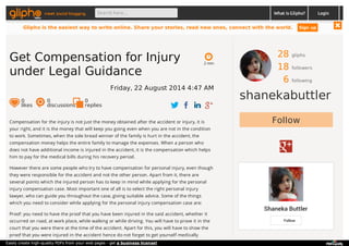 meet social blogging Search here... What is Glipho? 
28 gliphs 
18 followers 
6 following 
shanekabuttler 
Follow 
Shaneka Buttler 
Follow 
2 min 
Get Compensation for Injury 
under Legal Guidance 
Friday, 22 August 2014 4:47 AM 
0 likes 
0 discussions 
0r 
eplies 
Compensation for the injury is not just the money obtained after the accident or injury, it is 
your right, and it is the money that will keep you going even when you are not in the condition 
to work. Sometimes, when the sole bread winner of the family is hurt in the accident, the 
compensation money helps the entire family to manage the expenses. When a person who 
does not have additional income is injured in the accident, it is the compensation which helps 
him to pay for the medical bills during his recovery period. 
However there are some people who try to have compensation for personal injury, even though 
they were responsible for the accident and not the other person. Apart from it, there are 
several points which the injured person has to keep in mind while applying for the personal 
injury compensation case. Most important one of all is to select the right personal injury 
lawyer, who can guide you throughout the case, giving suitable advice. Some of the things 
which you need to consider while applying for the personal injury compensation case are: 
Proof: you need to have the proof that you have been injured in the said accident, whether it 
occurred on road, at work place, while walking or while driving. You will have to prove it in the 
court that you were there at the time of the accident. Apart for this, you will have to show the 
proof that you were injured in the accident hence do not forget to get yourself medically 
Login 
Glipho is the easiest way to write online. Share your stories, read new ones, connect with the world. Sign up 
Easily create high-quality PDFs from your web pages - get a business license! 
 