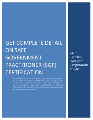 Certified SAFe Government Practitioner (SGP)
0
GET COMPLETE DETAIL
ON SAFE
GOVERNMENT
PRACTITIONER (SGP)
CERTIFICATION
Get complete detail on SGP exam guide to crack Government Practitioner.
You can collect all information on SGP tutorial, practice test, books, study
material, exam questions, and syllabus. Firm your knowledge on
Government Practitioner and get ready to crack SGP certification. Explore all
information on SGP exam with number of questions, passing percentage
and time duration to complete test.
SGP
Practice
Test and
Preparation
Guide
 