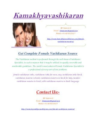 Kamakhyavashikaran
Get Complete Female Vashikaran Source
The Vashikaran method is performed through the well-known Vashikaran
Specialist, in such a manner that it may be utilized in equally reversible and
unalterable guidelines. The world’s most admired Female Vashikaran Specialist is
a professional of every sort of love problems.
female vashikaran totke, vashikaran totke for men, easy vashikaran totke hindi,
vashikaran mantra in hindi, vashikaran mantra in hindi for lady, kamdev
vashikaran mantra in hindi, sidh vashikaran mantra in hindi language
Contact Us:-
BK Sawami Ji
Email - bksawami@gmail.com
Mobile +91-8295323127
http://www.kamakhyavashikaran.com/female-vashikaran-mantra/
BK Sawami Ji
Email - bksawami@gmail.com
Mobile +91-8295323127
http://www.kamakhyavashikaran.com/female-
vashikaran-mantra/
 
