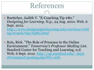 References
 Boettcher, Judith V. "E-Coaching Tip #80."
 Designing for Learning. N.p., 24 Aug. 2010. Web. 6
 Sept. 2012.
 http://www.designingforlearning.info/services/writi
 ng/ecoach/tips/tip80.html

 Reis, Rick. "The Role of Presence in the Online
 Environment." Tomorrow's Professor Mailing List.
 Stanford Center for Teaching and Learning, n.d.
 Web. 6 Sept. 2012. http://cgi.stanford.edu/~dept-
 ctl/tomprof/posting.php?ID=1081
 