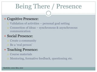Being There / Presence
  Cognitive Presence:
    Validation of activities – personal goal setting

    Connection of ideas – synchronous & asynchronous
     communication
  Social Presence:
    Create a community

    Be a ‘real person’

  Teaching Presence:
    Course materials

    Mentoring, formative feedback, questioning etc.



Boettcher, 2010; Reis, 2010
 