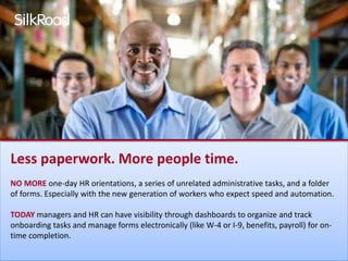 Less paperwork. More people time. 
NO MORE one-day HR orientations, a series of unrelated administrative tasks, and a folder 
of forms. Especially with the new generation of workers who expect speed and automation. 
TODAY managers and HR can have visibility through dashboards to organize and track 
onboarding tasks and manage forms electronically (like W-4 or I-9, benefits, payroll) for on-time 
completion. 
 