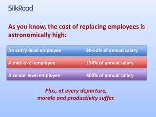 As you know, the cost of replacing employees is 
astronomically high: 
An entry-level employee 30-50% of annual salary 
A mid-level employee 150% of annual salary 
A senior-level employee 400% of annual salary 
Plus, at every departure, 
morale and productivity suffer. 
 