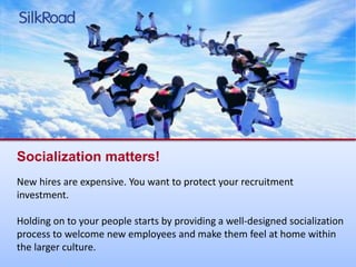 Socialization matters! 
New hires are expensive. You want to protect your recruitment 
investment. 
Holding on to your people starts by providing a well-designed socialization 
process to welcome new employees and make them feel at home within 
the larger culture. 
 