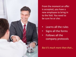 From the moment an offer 
is accepted, you have a 
new employee to bring in 
to the fold. You need to 
be sure he or she: 
• Learns all the rules 
• Signs all the forms 
• Follows all the 
company protocols 
But it’s much more than that… 
 